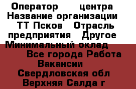 Оператор Call-центра › Название организации ­ ТТ-Псков › Отрасль предприятия ­ Другое › Минимальный оклад ­ 17 000 - Все города Работа » Вакансии   . Свердловская обл.,Верхняя Салда г.